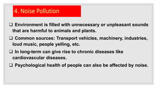 4. Noise Pollution
 Environment is filled with unnecessary or unpleasant sounds
that are harmful to animals and plants.
 Common sources: Transport vehicles, machinery, industries,
loud music, people yelling, etc.
 In long-term can give rise to chronic diseases like
cardiovascular diseases.
 Psychological health of people can also be affected by noise.
 