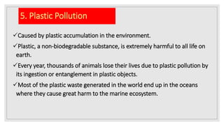 5. Plastic Pollution
Caused by plastic accumulation in the environment.
Plastic, a non-biodegradable substance, is extremely harmful to all life on
earth.
Every year, thousands of animals lose their lives due to plastic pollution by
its ingestion or entanglement in plastic objects.
Most of the plastic waste generated in the world end up in the oceans
where they cause great harm to the marine ecosystem.
 