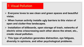 7. Visual Pollution
 Everyone loves to see clean and green spaces and beautiful
vistas.
 When human activity installs ugly barriers to this vision of
open and clutter-free landscapes.
 Installation of billboards, open storage of trash, networks of
electric wires crisscrossing each other above the street, etc.,
create visual pollution.
 This type of pollution generates distraction, eye fatigues,
diversity in opinions, and other psychological problems.
 