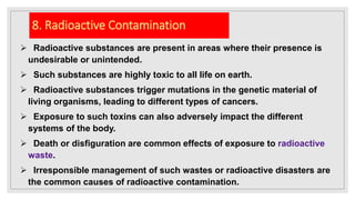 8. Radioactive Contamination
 Radioactive substances are present in areas where their presence is
undesirable or unintended.
 Such substances are highly toxic to all life on earth.
 Radioactive substances trigger mutations in the genetic material of
living organisms, leading to different types of cancers.
 Exposure to such toxins can also adversely impact the different
systems of the body.
 Death or disfiguration are common effects of exposure to radioactive
waste.
 Irresponsible management of such wastes or radioactive disasters are
the common causes of radioactive contamination.
 