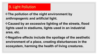 9. Light Pollution
The pollution of the night environment by
anthropogenic and artificial light.
Caused by an excessive lighting of the streets, flood
lights used in stadiums, lights used in an industrial
area, etc.
Negative effects include the spoilage of the aesthetic
environment of a place, creating disturbances in the
ecosystem, harming the health of living creatures.
 