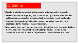 10. Littering
Waste products generated by humans is not disposed of properly.
Waste can include anything that is discarded by humans after use like
bottles, glass, packaging material, electronic waste, metal waste, etc.
Some of these pollutants like electronics, batteries, tires, etc., are
hazardous to the health of the environment.
Chemicals from such wastes leach into the soil or enter the water bodies,
they cause soil contamination and water pollution. Finally, these
chemicals enter the bodies of organisms to cause disease and death.
 