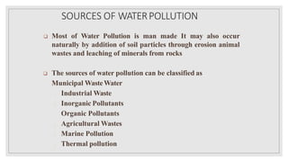SOURCES OF WATERPOLLUTION
 Most of Water Pollution is man made It may also occur
naturally by addition of soil particles through erosion animal
wastes and leaching of minerals from rocks
 The sources of water pollution can be classified as
Municipal WasteWater
Industrial Waste
Inorganic Pollutants
Organic Pollutants
Agricultural Wastes
Marine Pollution
Thermal pollution
 