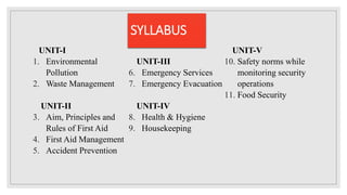 SYLLABUS
UNIT-I
1. Environmental
Pollution
2. Waste Management
UNIT-II
3. Aim, Principles and
Rules of First Aid
4. First Aid Management
5. Accident Prevention
UNIT-III
6. Emergency Services
7. Emergency Evacuation
UNIT-IV
8. Health & Hygiene
9. Housekeeping
UNIT-V
10. Safety norms while
monitoring security
operations
11. Food Security
 