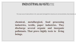 INDUSTRIAL WASTE
◦The major source of water pollution is the waste water discharged from industries and commercial bodies, these industries are
metallurgical, food processing
They
chemical,
industries,
discharge
textile,
several
paper industries.
organic and inorganic
pollutants. That prove highly toxic to living
beings.
 