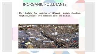 INORGANIC POLLUTANTS
They include fine particles of different metals, chlorides,
sulphates, oxides of iron, cadmium, acids and alkalies.
 