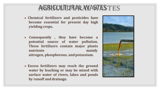 AGRICULTURAL WASTES
 Chemical fertilizers and pesticides have
become essential for present day high
yielding crops.
 Consequently , they have become a
potential source of water pollution.
These fertilizers contain major plants
nutrients mainly
nitrogen, phosphorous, andpotassium.
 Excess fertilizers may reach the ground
water by leaching or may be mixed with
surface water of rivers, lakes and ponds
by runoff anddrainage.
 