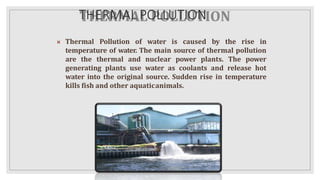 THERMAL POLLUTION
 Thermal Pollution of water is caused by the rise in
temperature of water. The main source of thermal pollution
are the thermal and nuclear power plants. The power
generating plants use water as coolants and release hot
water into the original source. Sudden rise in temperature
kills fish and other aquaticanimals.
 