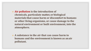  Air pollution is the introduction of
chemicals, particulate matter, orbiological
materials that cause harm or discomfort to humans
or other living organisms, or cause damage to the
natural environment or built environment, into the
atmosphere.
 A substance in the air that can cause harm to
humans and the environment is known as anair
pollutant.
 