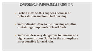 CAUSES OF AIR POLLUTION
 Carbon dioxide-this happens becauseof
Deforestation and fossil fuel burning.
 Sulfur dioxide –Due to the burning of sulfur
containing compounds of fossil fuels.
 Sulfur oxides- very dangerous to humans at a
high concentration. Sulfur in the atmosphere
is responsible for acid rain.
 