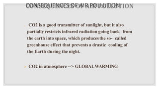 CONSEQUENCES OF AIR POLLUTION
 CO2 is a good transmitter of sunlight, but it also
partially restricts infrared radiation going back from
the earth into space, which producesthe so- called
greenhouse effect that prevents a drastic cooling of
the Earth during the night.
 CO2 in atmosphere --> GLOBALWARMING
 