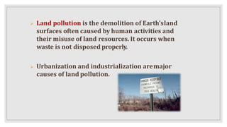  Land pollution is the demolition of Earth'sland
surfaces often caused by human activities and
their misuse of land resources. It occurs when
waste is not disposed properly.
 Urbanization and industrialization aremajor
causes of land pollution.
 