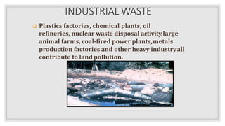 INDUSTRIAL WASTE
 Plastics factories, chemical plants, oil
refineries, nuclear waste disposal activity,large
animal farms, coal-fired power plants,metals
production factories and other heavy industryall
contribute to land pollution.
 
