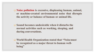  Noise pollution is excessive, displeasing human, animal,
or machine-created environmental noise that disrupts
the activity or balance of human or animal life.
 Sound becomes undesirable when it disturbs the
normal activities such as working, sleeping, and
during conversations.
 World Health Organization stated that “Noisemust
be recognized as a major threat to human well-
being”
 