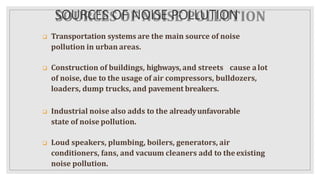 SOURCES OF NOISE POLLUTION
 Transportation systems are the main source of noise
pollution in urban areas.
 Construction of buildings, highways, and streets cause alot
of noise, due to the usage of air compressors, bulldozers,
loaders, dump trucks, and pavement breakers.
 Industrial noise also adds to the alreadyunfavorable
state of noise pollution.
 Loud speakers, plumbing, boilers, generators, air
conditioners, fans, and vacuum cleaners add to theexisting
noise pollution.
 