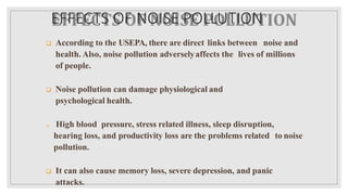 EFFECTS OF NOISE POLLUTION
 According to the USEPA, there are direct links between noise and
health. Also, noise pollution adverselyaffects the lives of millions
of people.
 Noise pollution can damage physiological and
psychological health.
 High blood pressure, stress related illness, sleep disruption,
hearing loss, and productivity loss are the problems related to noise
pollution.
 It can also cause memory loss, severe depression, and panic
attacks.
 
