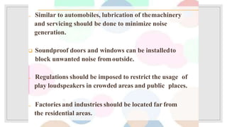  Similar to automobiles, lubrication of themachinery
and servicing should be done to minimize noise
generation.
 Soundproof doors and windows can be installedto
block unwanted noise fromoutside.
 Regulations should be imposed to restrict the usage of
play loudspeakers in crowded areas and public places.
 Factories and industries should be located far from
the residential areas.
 
