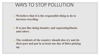 WAYS TO STOP POLLUTION
 Webelieve that it is the responsible thing to do to
increase recycling.
 It is just like doing laundry and separatingblacks
and colors.
 The residents of the country should also try and do
their part and put in at least one day of litter picking
up.
 