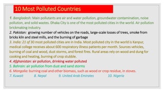 10 Most Polluted Countries
1. Bangladesh: Main pollutants are air and water pollution, groundwater contamination, noise
pollution, and solid wastes. Dhaka City is one of the most polluted cities in the world. Air pollution
brickmaking industry.
2. Pakistan: growing number of vehicles on the roads, large-scale losses of trees, smoke from
bricks kiln and steel mills, and the burning of garbage
3. India: 21 of 30 most polluted cities are in India. Most polluted city in the world is Kanpur,
medical college receives about 600 respiratory illness patients per month. Sources vehicles,
burning of coal and wood, dust storms, and forest fires. Rural areas rely on wood and dung for
cooking and heating, burning of crop stubble.
4. Afghanistan: air pollution, drinking water polluted
5. Bahrain: air pollution from dust and sand storms
6. Mongolia: burning coal and other biomass, such as wood or crop residue, in stoves.
7. Kuwait 8. Nepal 9. United Arab Emirates 10. Nigeria
 
