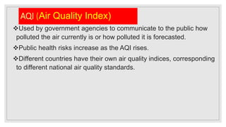 AQI (Air Quality Index)
Used by government agencies to communicate to the public how
polluted the air currently is or how polluted it is forecasted.
Public health risks increase as the AQI rises.
Different countries have their own air quality indices, corresponding
to different national air quality standards.
 