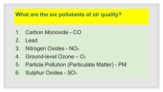 What are the six pollutants of air quality?
1. Carbon Monoxide - CO
2. Lead
3. Nitrogen Oxides - NOX
4. Ground-level Ozone – O3
5. Particle Pollution (Particulate Matter) - PM
6. Sulphur Oxides - SOX
 