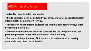 AQI (Air Quality Index)
◦ Index for reporting daily air quality.
◦ It tells you how clean or polluted your air is, and what associated health
effects might be a concern for you.
◦ Focuses on health effects experienced within a few hours or days after
breathing polluted air.
◦ Ground-level ozone and airborne particles are the two pollutants that
pose the greatest threat to human health in this country.
◦ For each of the pollutants, EPA has established national air quality
standards to protect public health
 