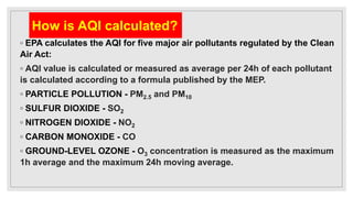 How is AQI calculated?
◦ EPA calculates the AQI for five major air pollutants regulated by the Clean
Air Act:
◦ AQI value is calculated or measured as average per 24h of each pollutant
is calculated according to a formula published by the MEP.
◦ PARTICLE POLLUTION - PM2.5 and PM10
◦ SULFUR DIOXIDE - SO2
◦ NITROGEN DIOXIDE - NO2
◦ CARBON MONOXIDE - CO
◦ GROUND-LEVEL OZONE - O3 concentration is measured as the maximum
1h average and the maximum 24h moving average.
 