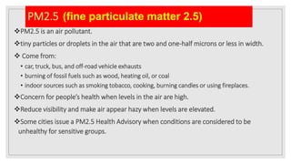PM2.5 (fine particulate matter 2.5)
PM2.5 is an air pollutant.
tiny particles or droplets in the air that are two and one-half microns or less in width.
 Come from:
• car, truck, bus, and off-road vehicle exhausts
• burning of fossil fuels such as wood, heating oil, or coal
• indoor sources such as smoking tobacco, cooking, burning candles or using fireplaces.
Concern for people’s health when levels in the air are high.
Reduce visibility and make air appear hazy when levels are elevated.
Some cities issue a PM2.5 Health Advisory when conditions are considered to be
unhealthy for sensitive groups.
 
