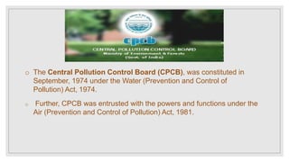 o The Central Pollution Control Board (CPCB), was constituted in
September, 1974 under the Water (Prevention and Control of
Pollution) Act, 1974.
o Further, CPCB was entrusted with the powers and functions under the
Air (Prevention and Control of Pollution) Act, 1981.
 