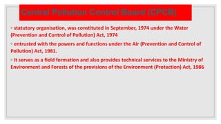 Central Pollution Control Board (CPCB)
◦ statutory organisation, was constituted in September, 1974 under the Water
(Prevention and Control of Pollution) Act, 1974
◦ entrusted with the powers and functions under the Air (Prevention and Control of
Pollution) Act, 1981.
◦ It serves as a field formation and also provides technical services to the Ministry of
Environment and Forests of the provisions of the Environment (Protection) Act, 1986
 