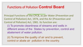 Functions of Pollution Control Board
Principal Functions of the CPCB, as per Water (Prevention and
Control of Pollution) Act, 1974, and the Air (Prevention and
Control of Pollution) Act, 1981. Its function are:
(i) To promote cleanliness of streams and wells in
different areas of the States by prevention, control and
abatement of water pollution.
(ii) To improve the quality of air and to prevent,
control or abate air pollution in the country.
 