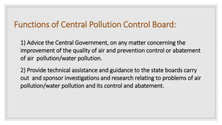 Functions of Central Pollution Control Board:
1) Advice the Central Government, on any matter concerning the
improvement of the quality of air and prevention control or abatement
of air pollution/water pollution.
2) Provide technical assistance and guidance to the state boards carry
out and sponsor investigations and research relating to problems of air
pollution/water pollution and its control and abatement.
 