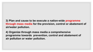 3) Plan and cause to be execute a nation-wide programme
through mass media for the provision, control or abatement of
air/water pollution.
4) Organize through mass media a comprehensive
programme towards prevention, control and abatement of
air pollution or water pollution.
 