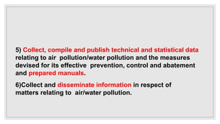 5) Collect, compile and publish technical and statistical data
relating to air pollution/water pollution and the measures
devised for its effective prevention, control and abatement
and prepared manuals.
6)Collect and disseminate information in respect of
matters relating to air/water pollution.
 