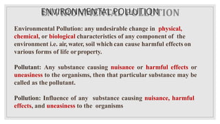 ENVIRONMENTAL POLLUTION
Environmental Pollution: any undesirable change in physical,
chemical, or biological characteristics of any component of the
environment i.e. air, water, soil which can cause harmful effects on
various forms of life orproperty.
Pollutant: Any substance causing nuisance or harmful effects or
uneasiness to the organisms, then that particular substance may be
called as the pollutant.
Pollution: Influence of any substance causing nuisance, harmful
effects, and uneasiness to the organisms
 