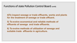 4)To inspect sewage or trade effluents, works and plants
for the treatment of sewage or trade effluent.
5) To evolve economical and reliable methods of
effluents of sewage and trade effluents.
6) To evolve methods of utilization of sewage and
suitable trade effluents in agriculture.
Functions of state Pollution Control Board contd.
 