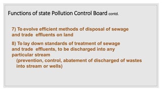 7) To evolve efficient methods of disposal of sewage
and trade effluents on land
8) To lay down standards of treatment of sewage
and trade effluents, to be discharged into any
particular stream
(prevention, control, abatement of discharged of wastes
into stream or wells)
Functions of state Pollution Control Board contd.
 