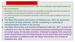 Environmental Acts & Rules
1. The Environment (Protection) Act, 1986: for protection and improvement of
the environment
Empowers the Central Government to establish authorities with the mandate of
preventing environmental pollution in all its forms and
To tackle specific environmental problems that are peculiar to different parts of
the country.
2. The Water (Prevention and Control of Pollution) Act, 1974: for prevention
and control of water pollution, and for maintaining or restoring of
wholesomeness of water in the country.
3. The Water (Prevention and Control of Pollution) Cess Act, 1977: to levy and
collection of a cess on water consumed by persons operating and carrying
on certain types of industrial activities. Collected to augment the resources
of the Central Board and the State Boards for the prevention and control of
water pollution constituted under the Water (Prevention and Control of
Pollution) Act, 1974.
 