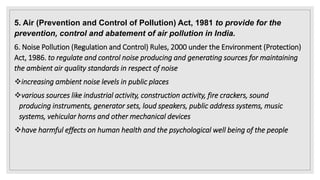 5. Air (Prevention and Control of Pollution) Act, 1981 to provide for the
prevention, control and abatement of air pollution in India.
6. Noise Pollution (Regulation and Control) Rules, 2000 under the Environment (Protection)
Act, 1986. to regulate and control noise producing and generating sources for maintaining
the ambient air quality standards in respect of noise
increasing ambient noise levels in public places
various sources like industrial activity, construction activity, fire crackers, sound
producing instruments, generator sets, loud speakers, public address systems, music
systems, vehicular horns and other mechanical devices
have harmful effects on human health and the psychological well being of the people
 