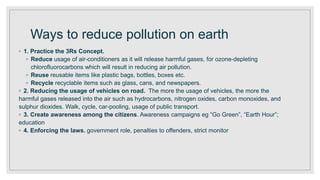 Ways to reduce pollution on earth
◦ 1. Practice the 3Rs Concept.
◦ Reduce usage of air-conditioners as it will release harmful gases, for ozone-depleting
chlorofluorocarbons which will result in reducing air pollution.
◦ Reuse reusable items like plastic bags, bottles, boxes etc.
◦ Recycle recyclable items such as glass, cans, and newspapers.
◦ 2. Reducing the usage of vehicles on road. The more the usage of vehicles, the more the
harmful gases released into the air such as hydrocarbons, nitrogen oxides, carbon monoxides, and
sulphur dioxides. Walk, cycle, car-pooling, usage of public transport.
◦ 3. Create awareness among the citizens. Awareness campaigns eg “Go Green”, “Earth Hour”;
education
◦ 4. Enforcing the laws. government role, penalties to offenders, strict monitor
 