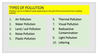 TYPES OF POLLUTION
Pollution can be of different types depending on the part of the environment that is getting
polluted
1. Air Pollution
2. Water Pollution
3. Land / soil Pollution
4. Noise Pollution
5. Plastic Pollution
6. Thermal Pollution
7. Visual Pollution
8. Radioactive
Contamination
9. Light Pollution
10. Littering
 
