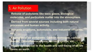 1. Air Pollution
Release of pollutants like toxic gases, biological
molecules, and particulate matter into the atmosphere.
Derived from several sources including both natural
processes and human activity.
Volcanic eruptions, automobile, and industrial effluents,
etc.,
Examples of air pollutants: Carbon monoxide, carbon
dioxide, chlorofluorocarbons, aerosol sprays, etc.
Highly detrimental to the health and well-being of all life
forms on earth.
 