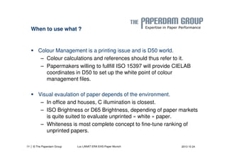When to use what ? 
 Colour Management is a printing issue and is D50 world. 
– Colour calculations and references should thus refer to it. 
– Papermakers willing to fullfill ISO 15397 will provide CIELAB 
coordinates in D50 to set up the white point of colour 
management files. 
 Visual evaulation of paper depends of the environment. 
– In office and houses, C illumination is closest. 
– ISO Brightness or D65 Brightness, depending of paper markets 
is quite suited to evaluate unprinted « white » paper. 
– Whiteness is most complete concept to fine-tune ranking of 
unprinted papers. 
| © The Paperdam Group 
24 Luc LANAT ERA EHS-Paper Munich 2013 10 24 
 