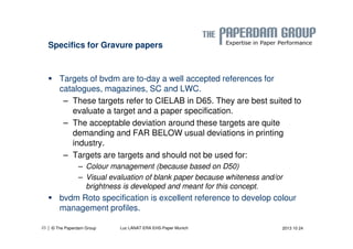 Specifics for Gravure papers 
 Targets of bvdm are to-day a well accepted references for 
catalogues, magazines, SC and LWC. 
– These targets refer to CIELAB in D65. They are best suited to 
evaluate a target and a paper specification. 
– The acceptable deviation around these targets are quite 
demanding and FAR BELOW usual deviations in printing 
industry. 
– Targets are targets and should not be used for: 
– Colour management (because based on D50) 
– Visual evaluation of blank paper because whiteness and/or 
brightness is developed and meant for this concept. 
 bvdm Roto specification is excellent reference to develop colour 
management profiles. 
| © The Paperdam Group 
25 Luc LANAT ERA EHS-Paper Munich 2013 10 24 
 