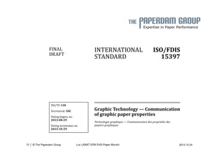 INTERNATIONAL 
STANDARD 
ISO/FDIS 
15397 
Graphic Technology — Communication 
of graphic paper properties 
Technologie graphique — Communication des propriétés des 
papiers graphiques 
FINAL 
DRAFT 
ISO/TC 130 
Secretariat: SAC 
Voting begins on: 
2013-08-29 
Voting terminates on: 
2013-10-29 
| 26 © The Paperdam Group Luc LANAT ERA EHS-Paper Munich 2013 10 24 
 