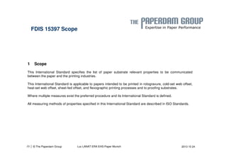 FDIS 15397 Scope 
1 Scope 
This International Standard specifies the list of paper substrate relevant properties to be communicated 
between the paper and the printing industries. 
This International Standard is applicable to papers intended to be printed in rotogravure, cold-set web offset, 
heat-set web offset, sheet-fed offset, and flexographic printing processes and to proofing substrates. 
Where multiple measures exist the preferred procedure and its International Standard is defined. 
All measuring methods of properties specified in this International Standard are described in ISO Standards. 
| 29 © The Paperdam Group Luc LANAT ERA EHS-Paper Munich 2013 10 24 
 