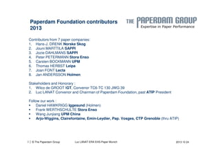 Paperdam Foundation contributors 
2013 
Contributors from 7 paper companies: 
1. Hans-J. DRENK Norske Skog 
2. Jouni MARTTILA SAPPI 
3. Jozie DAHLMANS SAPPI 
4. Peter PETERMANN Stora Enso 
5. Carsten BOCKMANN UPM 
6. Thomas HERBST Leipa 
7. Joan FONT Lecta 
8. Jan ANDERSSON Holmen 
Stakeholders and Honorary : 
1. Wilco de GROOT IGT, Convenor TC6-TC 130 JWG 39 
2. Luc LANAT Convenor and Chairman of Paperdam Foundation, past ATIP President 
Follow our work : 
 Daniel HAWKRIGG Iggesund (Holmen) 
 Frank WERTHSCHULTE Stora Enso 
 Wang Junjiang UPM China 
 Arjo-Wiggins, Clairefontaine, Emin-Leydier, Pap. Vosges, CTP Grenoble (thru ATIP) 
| 3 © The Paperdam Group Luc LANAT ERA EHS-Paper Munich 
2013 10 24 
 