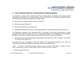 4 List of required criteria for communication of paper properties 
For rotogravure, cold-set offset, heat-set web offset, sheet-fed offset, flexographic and proofing printing 
substrates, the intended use or printing process shall be identified and the following properties shall be 
communicated by the paper manufacturer, with target values. 
a) Brand name and optionally paper mill (as per Clause 5.1) 
b) Grammage (as per Clause 5.2) 
c) Bulk and/or Thickness (as per Clause 5.3) 
d) Roughness PPS (Parker-Print Surf) or Roughness Bendtsen or Smoothness Bekk (as per Clause 5.4) 
For Rotogravure substrates, only Roughness PPS is meaningful, values being usually below 3. When 
Roughness PPS values are above 3, the use of Roughness Bendtsen is recommended. When Roughness 
Bendtsen is below 100, Smoothness Bekk may be used, in particular in smooth writing papers. 
e) Gloss value and for proofing substrates characterization according to ISO 12647-7 (“glossy”, “semi-matte” 
or “matte”) (as per Clause 5.5) 
The gloss level and the equipment used will determine the International Standard to be used. The 
International Standard shall therefore be cited when communicating gloss values. 
NOTE 1 ISO 12647-7 characterizes proofing substrates measured according to ISO 8254-1 as “glossy” for values 
larger or equal to 60, as “matte” for values smaller or equal to 20 and “semi matte” in between. 
f) Opacity (as per Clause 5.6) 
| © The Paperdam Group 
30 Luc LANAT ERA EHS-Paper Munich 2013 10 24 
 