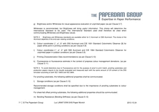 g) Brightness and/or Whiteness for visual appearance evaluation of unprinted paper (as per Clause 5.7) 
Whiteness is recommended, but Brightness will bring useful information. This choice will determine the 
International Standard to be used. The International Standard used shall therefore be cited when 
communicating Whiteness and Brightness values. 
NOTE 2 Brightness and Whiteness standards are available either for C illuminant or D65 illuminant. The choice of the 
illuminant depends of the end-user viewing conditions. 
h) Colour coordinates L*, a*, b* with D50 illuminant and CIE 1931 Standard Colorimetric Observer [9] for 
paper white point in printing conditions (as per Clause 5.8) 
i) Colour coordinates L*, a*, b* with D65 illuminant and CIE 1964 Standard Colorimetric Observer for 
unprinted paper in outdoor conditions (as per Clause 5.9) 
j) Printing Characterization Data recommendations (as per Clause 5.10) 
k) Fluorescence or fluorescence estimate in the context of prepress colour management deviations. (as per 
Clause 5.11) 
NOTE 3 To avoid distortions due to Fluorescence and for the purpose of proof to print match, proofing substrates and 
production papers require to be visually evaluated and measured each with the same amount of UV-content of the D50 
simulator according to both ISO 13655 and ISO 3664. 
For proofing substrates, the following additional properties shall be communicated. 
l) Storage conditions (as per Clause 5.12) 
Recommended storage conditions shall be specified due to the importance of proofing substrates to colour 
management. 
For sheet-fed offset printing substrates, the following additional properties should be communicated. 
m) Bending Resistance (Bending Stiffness) (as per Clause 5.13) 
| © The Paperdam Group 
31 Luc LANAT ERA EHS-Paper Munich 2013 10 24 
 