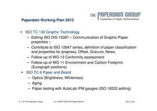 Paperdam Working Plan 2013 
 ISO TC 130 Graphic Technology 
– Editing ISO DIS 15397 « Communication of Graphic Paper 
properties » 
– Contribute to ISO 12647 series, definition of paper classification 
and properties for prepress, Offset, Gravure, News. 
– Follow-up of WG 13 Conformity assessment 
– Follow-up of WG 11 Environment and Carbon Footprint. 
(Eurograph positions) 
 ISO TC 6 Paper and Board 
– Optics (Brightness, Whiteness) 
– Aging. 
– Paper testing with AutoLab /PM gauges (ISO 18522 editing) 
| © The Paperdam Group 
32 Luc LANAT ERA EHS-Paper Munich 2013 10 24 
 
